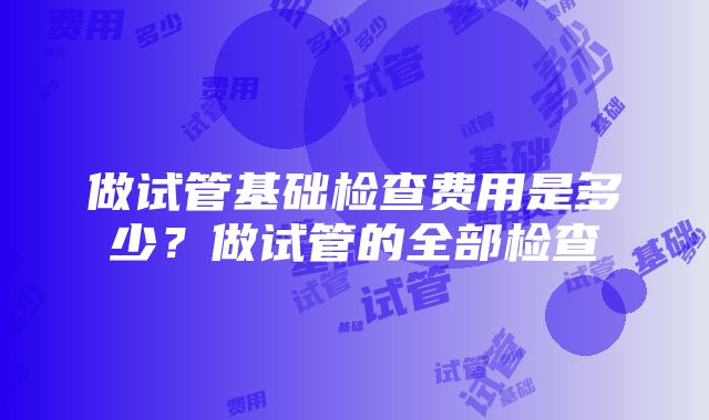 做试管基础检查费用是多少？做试管的全部检查