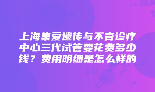 上海集爱遗传与不育诊疗中心三代试管要花费多少钱？费用明细是怎么样的