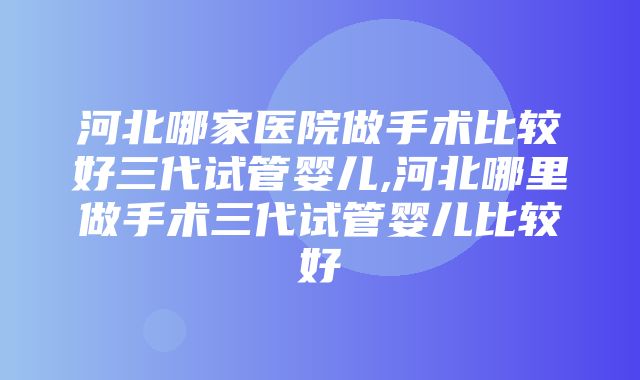 河北哪家医院做手术比较好三代试管婴儿,河北哪里做手术三代试管婴儿比较好