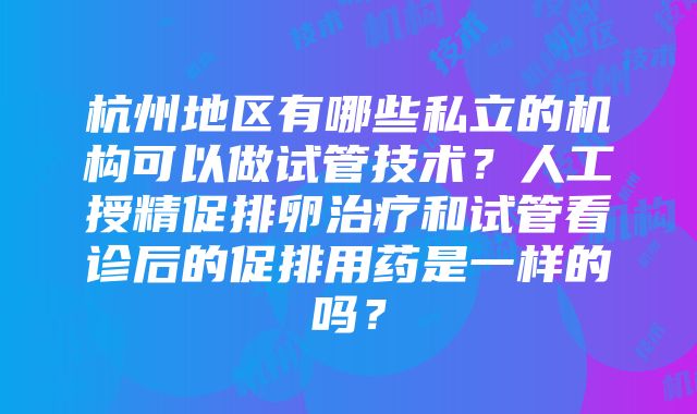 杭州地区有哪些私立的机构可以做试管技术？人工授精促排卵治疗和试管看诊后的促排用药是一样的吗？