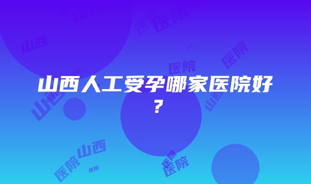 山西人工受孕哪家医院好？