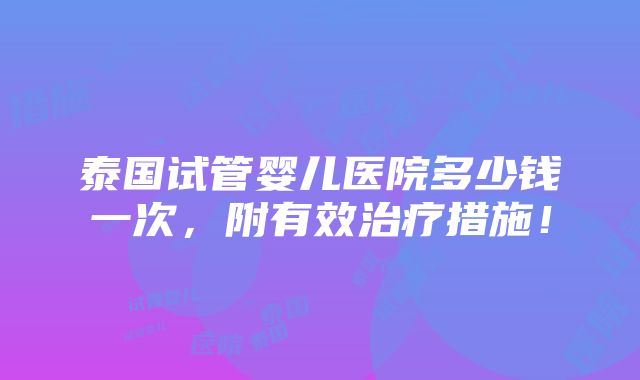 泰国试管婴儿医院多少钱一次，附有效治疗措施！