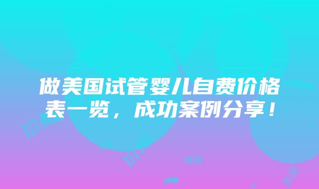 做美国试管婴儿自费价格表一览，成功案例分享！