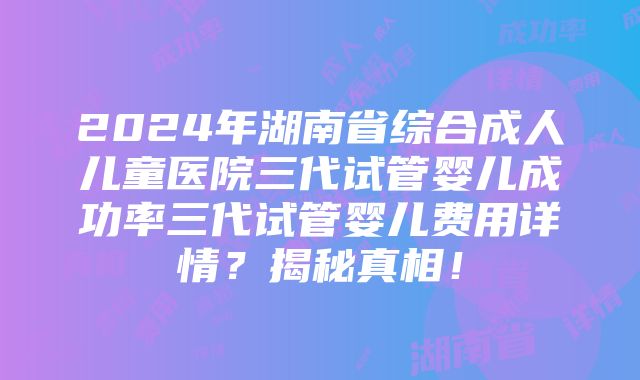 2024年湖南省综合成人儿童医院三代试管婴儿成功率三代试管婴儿费用详情？揭秘真相！