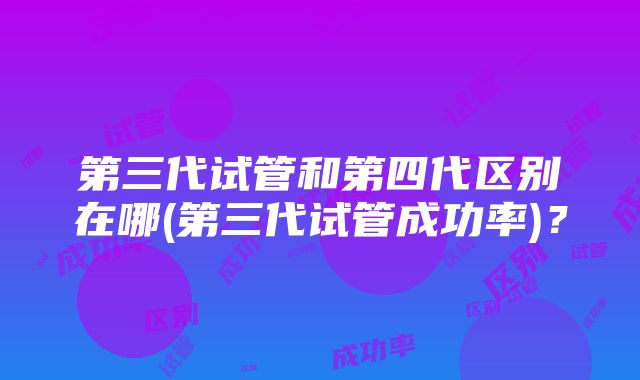 第三代试管和第四代区别在哪(第三代试管成功率)？