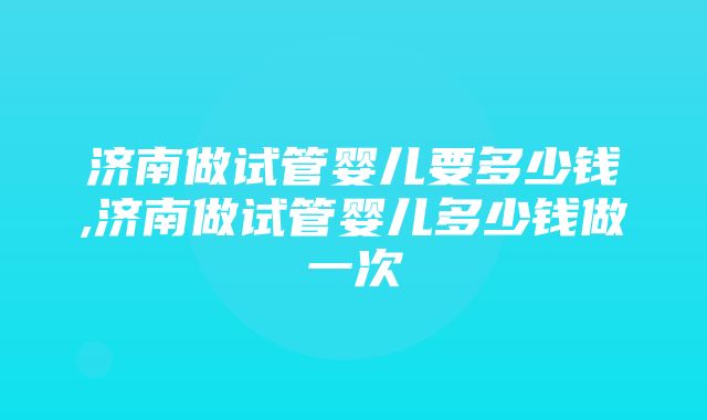 济南做试管婴儿要多少钱,济南做试管婴儿多少钱做一次