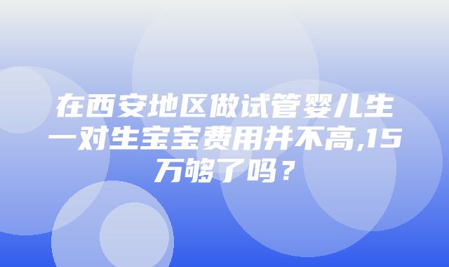 在西安地区做试管婴儿生一对生宝宝费用并不高,15万够了吗？