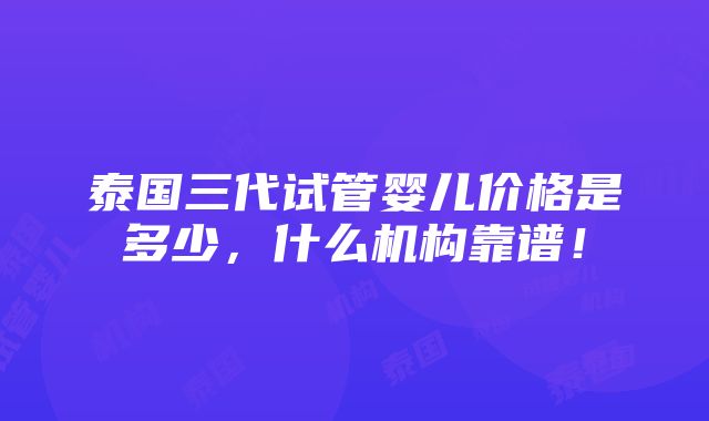 泰国三代试管婴儿价格是多少，什么机构靠谱！