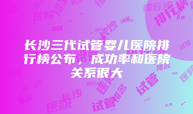 长沙三代试管婴儿医院排行榜公布，成功率和医院关系很大