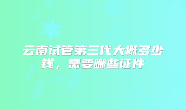 云南试管第三代大概多少钱，需要哪些证件