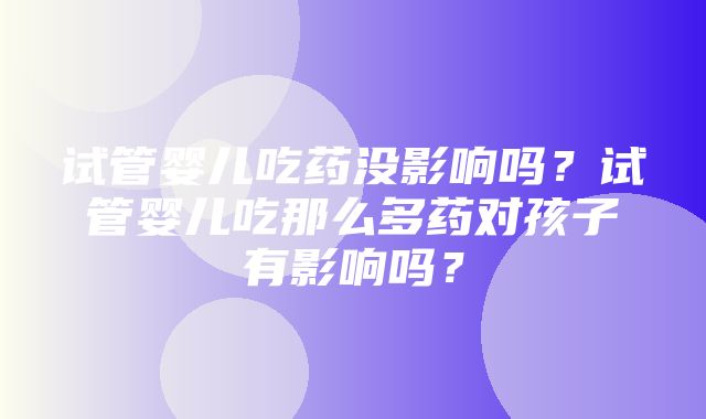 试管婴儿吃药没影响吗？试管婴儿吃那么多药对孩子有影响吗？