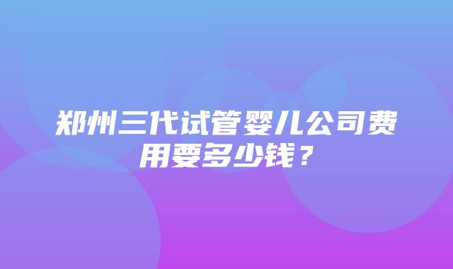 郑州三代试管婴儿公司费用要多少钱？