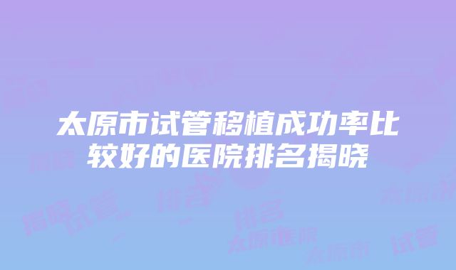 太原市试管移植成功率比较好的医院排名揭晓