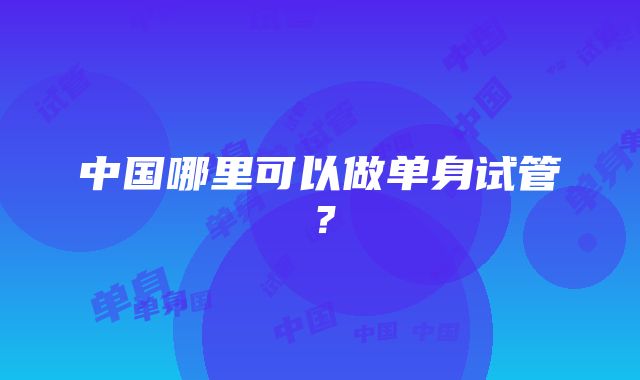 中国哪里可以做单身试管？