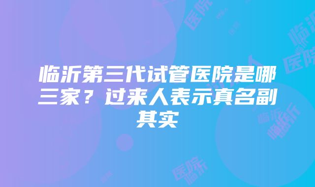 临沂第三代试管医院是哪三家？过来人表示真名副其实