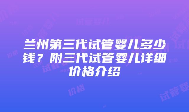 兰州第三代试管婴儿多少钱？附三代试管婴儿详细价格介绍