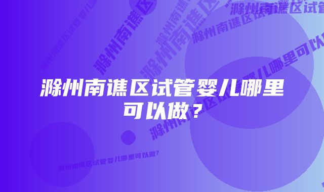 滁州南谯区试管婴儿哪里可以做？