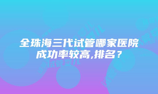 全珠海三代试管哪家医院成功率较高,排名？