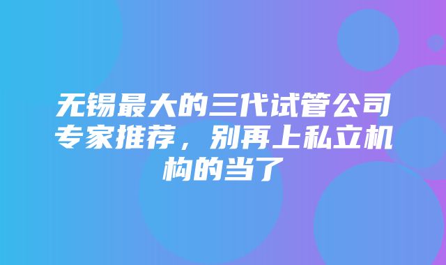 无锡最大的三代试管公司专家推荐，别再上私立机构的当了