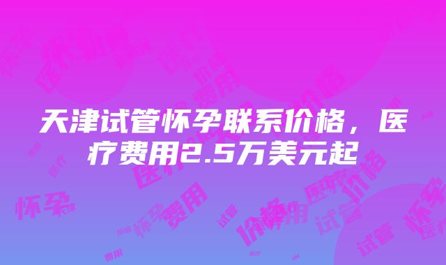 天津试管怀孕联系价格，医疗费用2.5万美元起