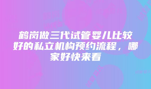 鹤岗做三代试管婴儿比较好的私立机构预约流程，哪家好快来看