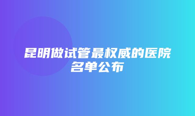 昆明做试管最权威的医院名单公布