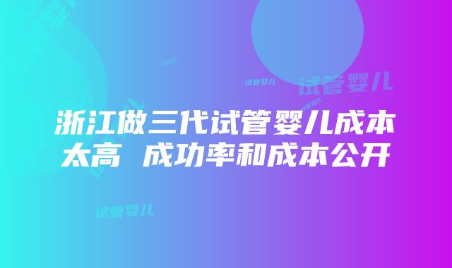 浙江做三代试管婴儿成本太高 成功率和成本公开