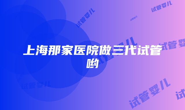 上海那家医院做三代试管哟