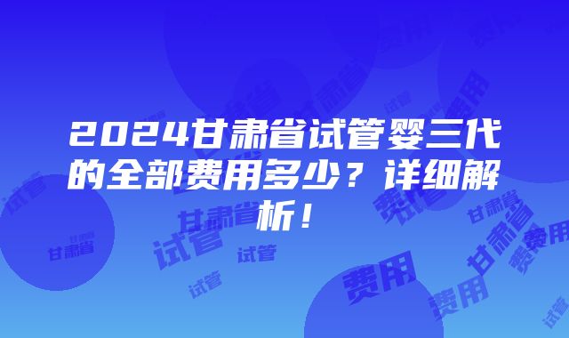 2024甘肃省试管婴三代的全部费用多少？详细解析！