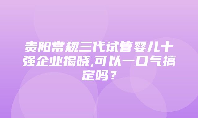 贵阳常规三代试管婴儿十强企业揭晓,可以一口气搞定吗？