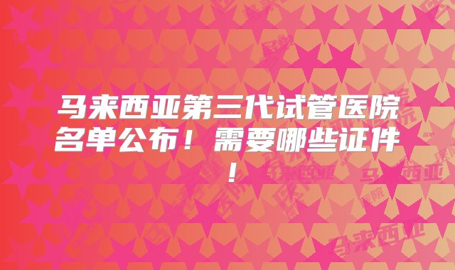 马来西亚第三代试管医院名单公布！需要哪些证件！