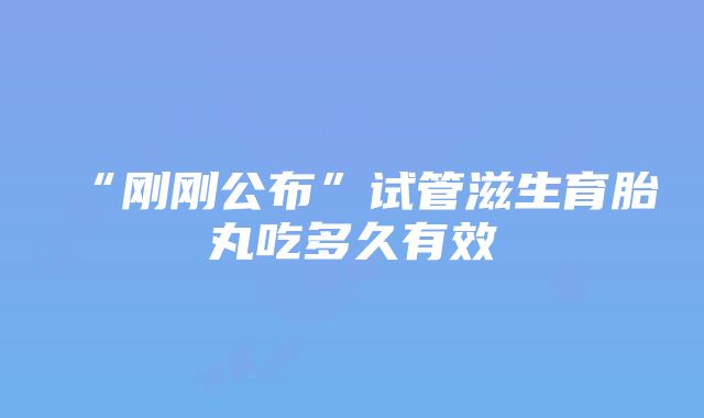 “刚刚公布”试管滋生育胎丸吃多久有效