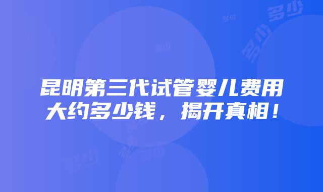 昆明第三代试管婴儿费用大约多少钱，揭开真相！