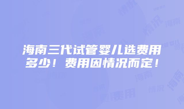 海南三代试管婴儿选费用多少！费用因情况而定！