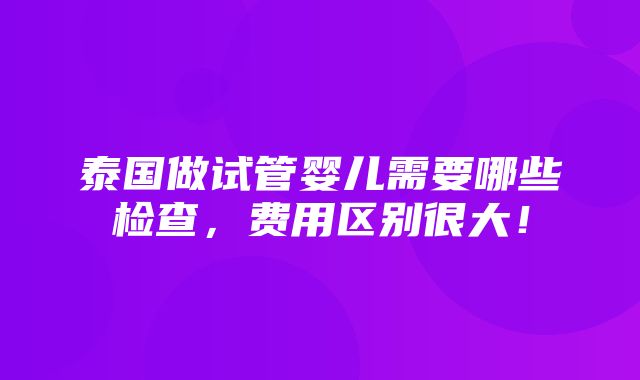 泰国做试管婴儿需要哪些检查，费用区别很大！