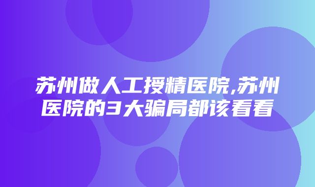 苏州做人工授精医院,苏州医院的3大骗局都该看看