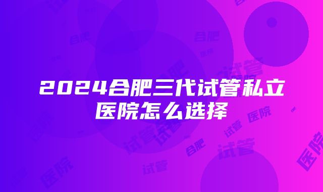 2024合肥三代试管私立医院怎么选择