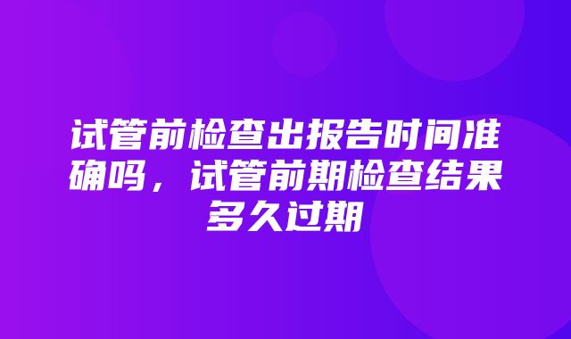 试管前检查出报告时间准确吗，试管前期检查结果多久过期