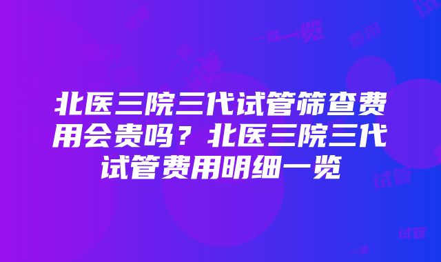 北医三院三代试管筛查费用会贵吗？北医三院三代试管费用明细一览