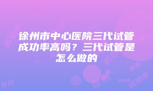 徐州市中心医院三代试管成功率高吗？三代试管是怎么做的