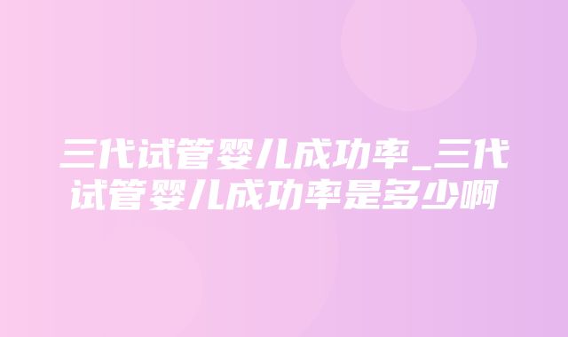 三代试管婴儿成功率_三代试管婴儿成功率是多少啊