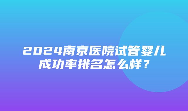 2024南京医院试管婴儿成功率排名怎么样？