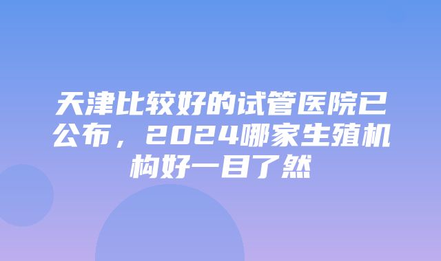 天津比较好的试管医院已公布，2024哪家生殖机构好一目了然