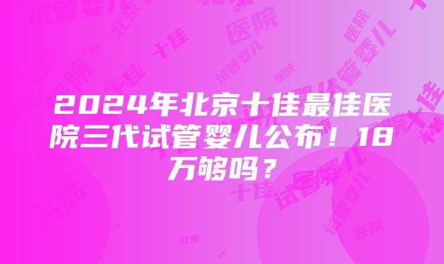 2024年北京十佳最佳医院三代试管婴儿公布！18万够吗？