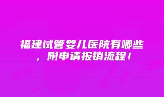 福建试管婴儿医院有哪些，附申请报销流程！