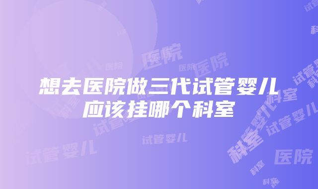 想去医院做三代试管婴儿应该挂哪个科室