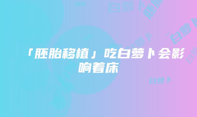 「胚胎移植」吃白萝卜会影响着床