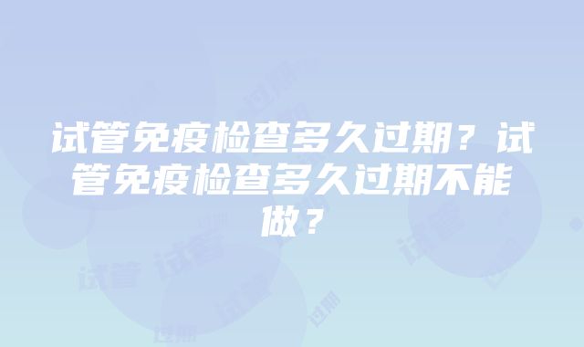 试管免疫检查多久过期？试管免疫检查多久过期不能做？