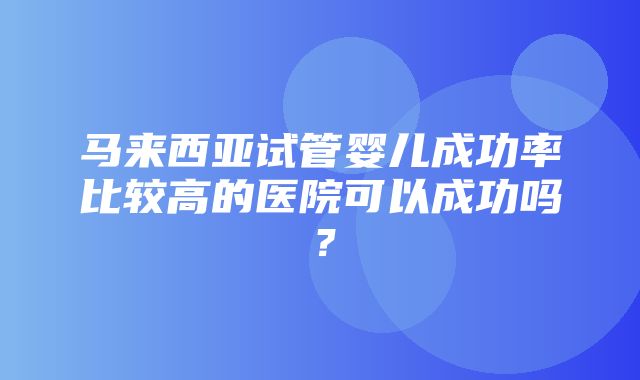 马来西亚试管婴儿成功率比较高的医院可以成功吗？