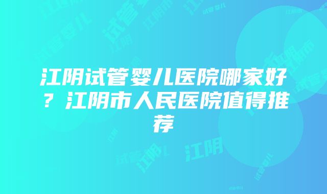 江阴试管婴儿医院哪家好？江阴市人民医院值得推荐